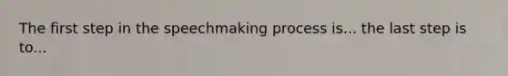 The first step in the speechmaking process is... the last step is to...