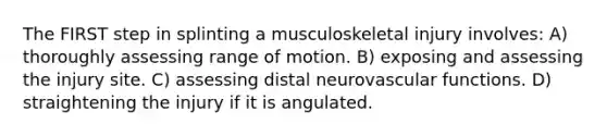 The FIRST step in splinting a musculoskeletal injury involves: A) thoroughly assessing range of motion. B) exposing and assessing the injury site. C) assessing distal neurovascular functions. D) straightening the injury if it is angulated.