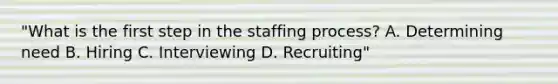 "What is the first step in the staffing process? A. Determining need B. Hiring C. Interviewing D. Recruiting"