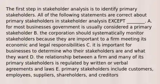 The first step in stakeholder analysis is to identify primary stakeholders. All of the following statements are correct about primary stakeholders in stakeholder analysis EXCEPT ________. A. for most businesses government is usually considered a primary stakeholder B. the corporation should systematically monitor stakeholders because they are important to a firm meeting its economic and legal responsibilities C. it is important for businesses to determine who their stakeholders are and what they want D. the relationship between a firm and many of its primary stakeholders is regulated by written or verbal agreements and laws E. primary stakeholders include customers, employees, suppliers, shareholders, and creditors