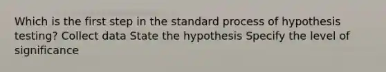 Which is the first step in the standard process of hypothesis testing? Collect data State the hypothesis Specify the level of significance