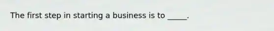 The first step in starting a business is to _____.