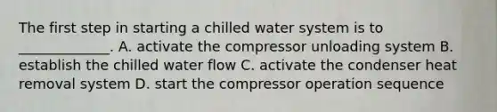 The first step in starting a chilled water system is to _____________. A. activate the compressor unloading system B. establish the chilled water flow C. activate the condenser heat removal system D. start the compressor operation sequence