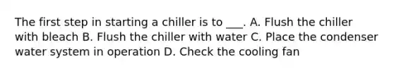 The first step in starting a chiller is to ___. A. Flush the chiller with bleach B. Flush the chiller with water C. Place the condenser water system in operation D. Check the cooling fan