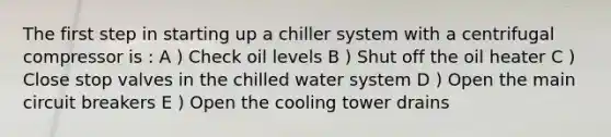 The first step in starting up a chiller system with a centrifugal compressor is : A ) Check oil levels B ) Shut off the oil heater C ) Close stop valves in the chilled water system D ) Open the main circuit breakers E ) Open the cooling tower drains