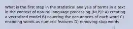 What is the first step in the statistical analysis of terms in a text in the context of natural language processing (NLP)? A) creating a vectorized model B) counting the occurences of each word C) encoding words as numeric features D) removing stop words