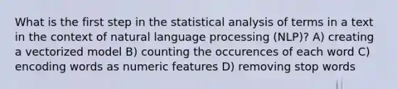 What is the first step in the statistical analysis of terms in a text in the context of natural language processing (NLP)? A) creating a vectorized model B) counting the occurences of each word C) encoding words as numeric features D) removing stop words