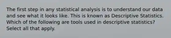 The first step in any statistical analysis is to understand our data and see what it looks like. This is known as <a href='https://www.questionai.com/knowledge/kRTZ1WGkcp-descriptive-statistics' class='anchor-knowledge'>descriptive statistics</a>. Which of the following are tools used in descriptive statistics? Select all that apply.