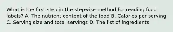 What is the first step in the stepwise method for reading food labels? A. The nutrient content of the food B. Calories per serving C. Serving size and total servings D. The list of ingredients