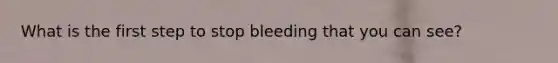 What is the first step to stop bleeding that you can see?