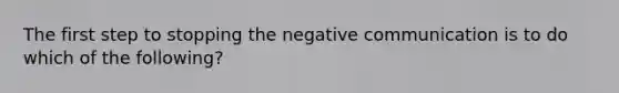 The first step to stopping the negative communication is to do which of the following?