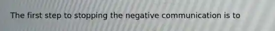 The first step to stopping the negative communication is to