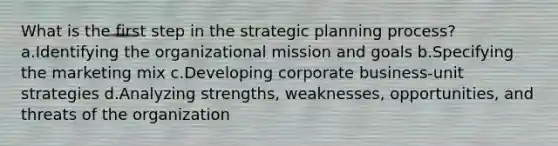 What is the first step in the strategic planning process? a.Identifying the organizational mission and goals b.Specifying the marketing mix c.Developing corporate business-unit strategies d.Analyzing strengths, weaknesses, opportunities, and threats of the organization