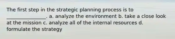 The first step in the strategic planning process is to ________________. a. analyze the environment b. take a close look at the mission c. analyze all of the internal resources d. formulate the strategy