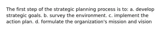 The first step of the strategic planning process is to: a. develop strategic goals. b. survey the environment. c. implement the action plan. d. formulate the organization's mission and vision