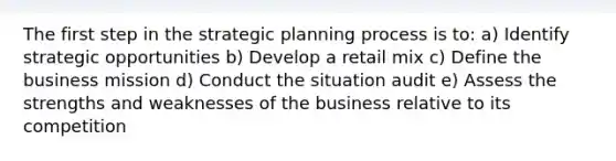 The first step in the strategic planning process is to: a) Identify strategic opportunities b) Develop a retail mix c) Define the business mission d) Conduct the situation audit e) Assess the strengths and weaknesses of the business relative to its competition