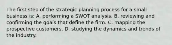 The first step of the strategic planning process for a small business is: A. performing a SWOT analysis. B. reviewing and confirming the goals that define the firm. C. mapping the prospective customers. D. studying the dynamics and trends of the industry.