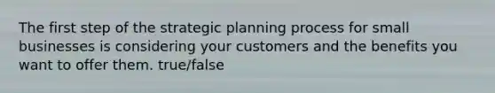 The first step of the strategic planning process for small businesses is considering your customers and the benefits you want to offer them. true/false