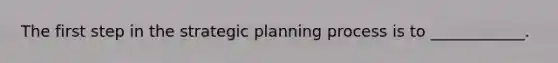 The first step in the strategic planning process is to ____________.