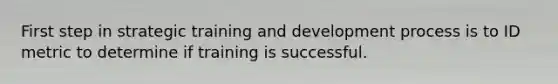 First step in strategic training and development process is to ID metric to determine if training is successful.