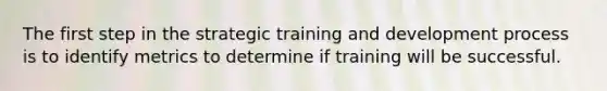 The first step in the strategic training and development process is to identify metrics to determine if training will be successful.