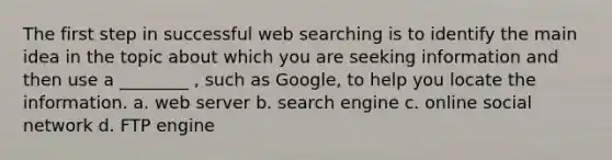 The first step in successful web searching is to identify the main idea in the topic about which you are seeking information and then use a ________ , such as Google, to help you locate the information. a. web server b. search engine c. online social network d. FTP engine