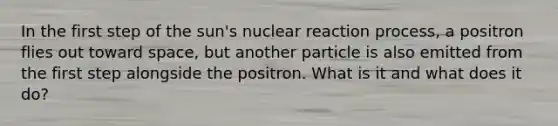 In the first step of the sun's nuclear reaction process, a positron flies out toward space, but another particle is also emitted from the first step alongside the positron. What is it and what does it do?