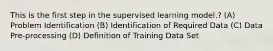 This is the first step in the supervised learning model.? (A) Problem Identification (B) Identification of Required Data (C) Data Pre-processing (D) Definition of Training Data Set