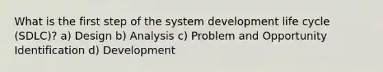 What is the first step of the system development life cycle (SDLC)? a) Design b) Analysis c) Problem and Opportunity Identification d) Development