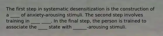 The first step in systematic desensitization is the construction of a ____ of anxiety-arousing stimuli. The second step involves training in ____ ____. In the final step, the person is trained to associate the ____ state with ______-arousing stimuli.