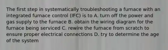 The first step in systematically troubleshooting a furnace with an integrated furnace control (IFC) is to A. turn off the power and gas supply to the furnace B. obtain the wiring diagram for the furnace being serviced C. rewire the furnace from scratch to ensure proper electrical connections D. try to determine the age of the system