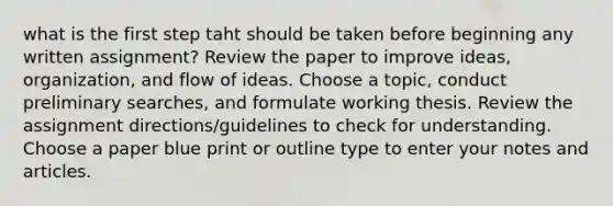 what is the first step taht should be taken before beginning any written assignment? Review the paper to improve ideas, organization, and flow of ideas. Choose a topic, conduct preliminary searches, and formulate working thesis. Review the assignment directions/guidelines to check for understanding. Choose a paper blue print or outline type to enter your notes and articles.