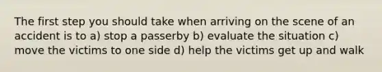 The first step you should take when arriving on the scene of an accident is to a) stop a passerby b) evaluate the situation c) move the victims to one side d) help the victims get up and walk