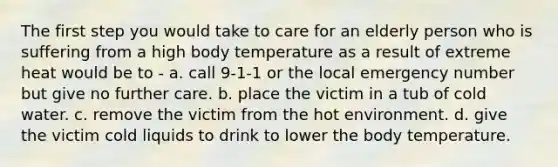 The first step you would take to care for an elderly person who is suffering from a high body temperature as a result of extreme heat would be to - a. call 9-1-1 or the local emergency number but give no further care. b. place the victim in a tub of cold water. c. remove the victim from the hot environment. d. give the victim cold liquids to drink to lower the body temperature.