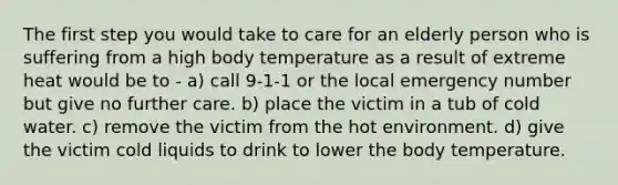 The first step you would take to care for an elderly person who is suffering from a high body temperature as a result of extreme heat would be to - a) call 9-1-1 or the local emergency number but give no further care. b) place the victim in a tub of cold water. c) remove the victim from the hot environment. d) give the victim cold liquids to drink to lower the body temperature.