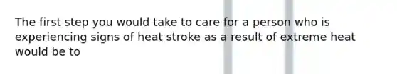 The first step you would take to care for a person who is experiencing signs of heat stroke as a result of extreme heat would be to