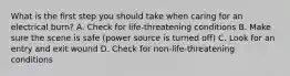 What is the first step you should take when caring for an electrical burn? A. Check for life-threatening conditions B. Make sure the scene is safe (power source is turned off) C. Look for an entry and exit wound D. Check for non-life-threatening conditions