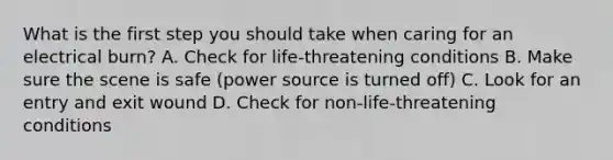 What is the first step you should take when caring for an electrical burn? A. Check for life-threatening conditions B. Make sure the scene is safe (power source is turned off) C. Look for an entry and exit wound D. Check for non-life-threatening conditions