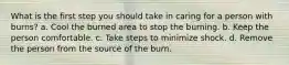 What is the first step you should take in caring for a person with burns? a. Cool the burned area to stop the burning. b. Keep the person comfortable. c. Take steps to minimize shock. d. Remove the person from the source of the burn.