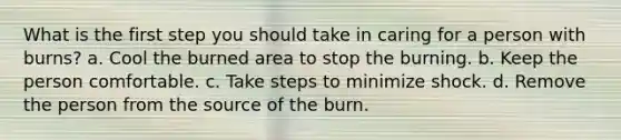 What is the first step you should take in caring for a person with burns? a. Cool the burned area to stop the burning. b. Keep the person comfortable. c. Take steps to minimize shock. d. Remove the person from the source of the burn.