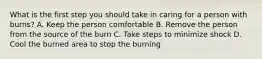 What is the first step you should take in caring for a person with burns? A. Keep the person comfortable B. Remove the person from the source of the burn C. Take steps to minimize shock D. Cool the burned area to stop the burning