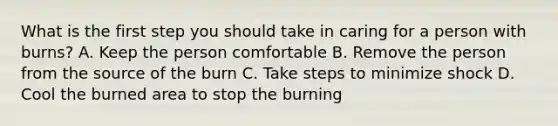 What is the first step you should take in caring for a person with burns? A. Keep the person comfortable B. Remove the person from the source of the burn C. Take steps to minimize shock D. Cool the burned area to stop the burning