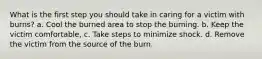 What is the first step you should take in caring for a victim with burns? a. Cool the burned area to stop the burning. b. Keep the victim comfortable, c. Take steps to minimize shock. d. Remove the victim from the source of the burn.