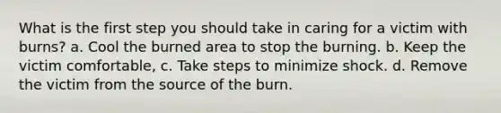 What is the first step you should take in caring for a victim with burns? a. Cool the burned area to stop the burning. b. Keep the victim comfortable, c. Take steps to minimize shock. d. Remove the victim from the source of the burn.