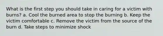 What is the first step you should take in caring for a victim with burns? a. Cool the burned area to stop the burning b. Keep the victim comfortable c. Remove the victim from the source of the burn d. Take steps to minimize shock