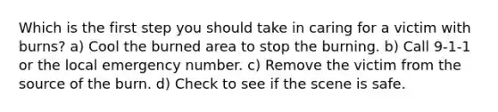Which is the first step you should take in caring for a victim with burns? a) Cool the burned area to stop the burning. b) Call 9-1-1 or the local emergency number. c) Remove the victim from the source of the burn. d) Check to see if the scene is safe.