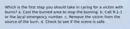 Which is the first step you should take in caring for a victim with burns? a. Cool the burned area to stop the burning. b. Call 9-1-1 or the local emergency number. c. Remove the victim from the source of the burn. d. Check to see if the scene is safe.