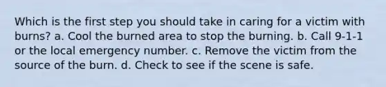 Which is the first step you should take in caring for a victim with burns? a. Cool the burned area to stop the burning. b. Call 9-1-1 or the local emergency number. c. Remove the victim from the source of the burn. d. Check to see if the scene is safe.