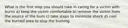 What is the first step you should take in caring for a victim with burns a) keep the victim comfortable b) remove the victim from the source of the burn c) take steps to minimize shock d) cool the burned area to stop the burning