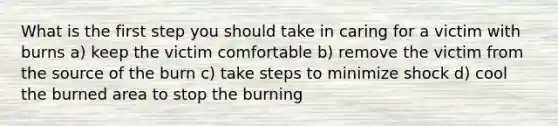 What is the first step you should take in caring for a victim with burns a) keep the victim comfortable b) remove the victim from the source of the burn c) take steps to minimize shock d) cool the burned area to stop the burning